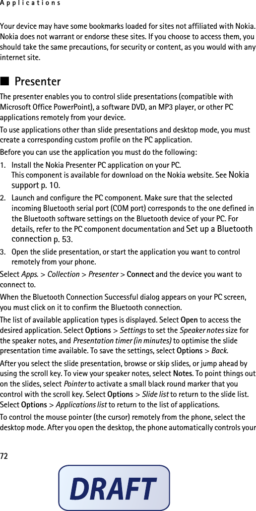 Applications72Your device may have some bookmarks loaded for sites not affiliated with Nokia. Nokia does not warrant or endorse these sites. If you choose to access them, you should take the same precautions, for security or content, as you would with any internet site.■PresenterThe presenter enables you to control slide presentations (compatible with Microsoft Office PowerPoint), a software DVD, an MP3 player, or other PC applications remotely from your device. To use applications other than slide presentations and desktop mode, you must create a corresponding custom profile on the PC application.Before you can use the application you must do the following:1. Install the Nokia Presenter PC application on your PC. This component is available for download on the Nokia website. See Nokia support p. 10.2. Launch and configure the PC component. Make sure that the selected incoming Bluetooth serial port (COM port) corresponds to the one defined in the Bluetooth software settings on the Bluetooth device of your PC. For details, refer to the PC component documentation and Set up a Bluetooth connection p. 53.3. Open the slide presentation, or start the application you want to control remotely from your phone.Select Apps. &gt; Collection &gt; Presenter &gt; Connect and the device you want to connect to.When the Bluetooth Connection Successful dialog appears on your PC screen, you must click on it to confirm the Bluetooth connection.The list of available application types is displayed. Select Open to access the desired application. Select Options &gt; Settings to set the Speaker notes size for the speaker notes, and Presentation timer (in minutes) to optimise the slide presentation time available. To save the settings, select Options &gt; Back.After you select the slide presentation, browse or skip slides, or jump ahead by using the scroll key. To view your speaker notes, select Notes. To point things out on the slides, select Pointer to activate a small black round marker that you control with the scroll key. Select Options &gt; Slide list to return to the slide list. Select Options &gt; Applications list to return to the list of applications. To control the mouse pointer (the cursor) remotely from the phone, select the desktop mode. After you open the desktop, the phone automatically controls your 