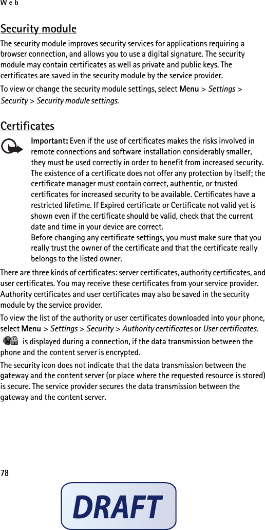 Web78Security moduleThe security module improves security services for applications requiring a browser connection, and allows you to use a digital signature. The security module may contain certificates as well as private and public keys. The certificates are saved in the security module by the service provider.To view or change the security module settings, select Menu &gt; Settings &gt; Security &gt; Security module settings.CertificatesImportant: Even if the use of certificates makes the risks involved in remote connections and software installation considerably smaller, they must be used correctly in order to benefit from increased security. The existence of a certificate does not offer any protection by itself; the certificate manager must contain correct, authentic, or trusted certificates for increased security to be available. Certificates have a restricted lifetime. If Expired certificate or Certificate not valid yet is shown even if the certificate should be valid, check that the current date and time in your device are correct.Before changing any certificate settings, you must make sure that you really trust the owner of the certificate and that the certificate really belongs to the listed owner.There are three kinds of certificates: server certificates, authority certificates, and user certificates. You may receive these certificates from your service provider. Authority certificates and user certificates may also be saved in the security module by the service provider.To view the list of the authority or user certificates downloaded into your phone, select Menu &gt; Settings &gt; Security &gt; Authority certificates or User certificates.   is displayed during a connection, if the data transmission between the phone and the content server is encrypted.The security icon does not indicate that the data transmission between the gateway and the content server (or place where the requested resource is stored) is secure. The service provider secures the data transmission between the gateway and the content server.