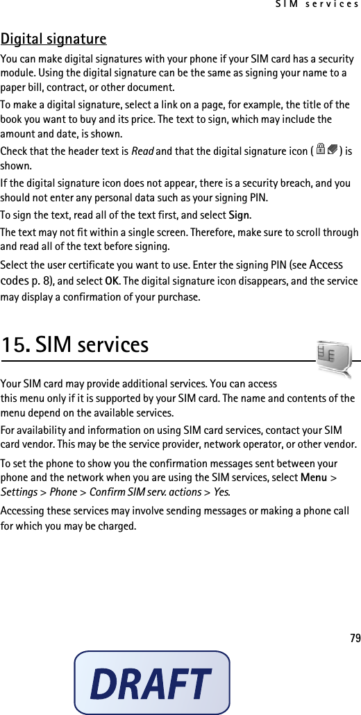SIM services79Digital signatureYou can make digital signatures with your phone if your SIM card has a security module. Using the digital signature can be the same as signing your name to a paper bill, contract, or other document.To make a digital signature, select a link on a page, for example, the title of the book you want to buy and its price. The text to sign, which may include the amount and date, is shown.Check that the header text is Read and that the digital signature icon ( ) is shown.If the digital signature icon does not appear, there is a security breach, and you should not enter any personal data such as your signing PIN.To sign the text, read all of the text first, and select Sign.The text may not fit within a single screen. Therefore, make sure to scroll through and read all of the text before signing.Select the user certificate you want to use. Enter the signing PIN (see Access codes p. 8), and select OK. The digital signature icon disappears, and the service may display a confirmation of your purchase.15. SIM servicesYour SIM card may provide additional services. You can access this menu only if it is supported by your SIM card. The name and contents of the menu depend on the available services.For availability and information on using SIM card services, contact your SIM card vendor. This may be the service provider, network operator, or other vendor.To set the phone to show you the confirmation messages sent between your phone and the network when you are using the SIM services, select Menu &gt; Settings &gt; Phone &gt; Confirm SIM serv. actions &gt; Yes.Accessing these services may involve sending messages or making a phone call for which you may be charged.