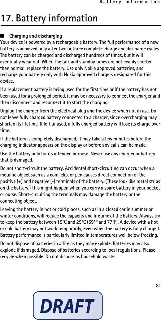 Battery information8117. Battery information■Charging and dischargingYour device is powered by a rechargeable battery. The full performance of a new battery is achieved only after two or three complete charge and discharge cycles. The battery can be charged and discharged hundreds of times, but it will eventually wear out. When the talk and standby times are noticeably shorter than normal, replace the battery. Use only Nokia approved batteries, and recharge your battery only with Nokia approved chargers designated for this device.If a replacement battery is being used for the first time or if the battery has not been used for a prolonged period, it may be necessary to connect the charger and then disconnect and reconnect it to start the charging.Unplug the charger from the electrical plug and the device when not in use. Do not leave fully charged battery connected to a charger, since overcharging may shorten its lifetime. If left unused, a fully charged battery will lose its charge over time.If the battery is completely discharged, it may take a few minutes before the charging indicator appears on the display or before any calls can be made.Use the battery only for its intended purpose. Never use any charger or battery that is damaged.Do not short-circuit the battery. Accidental short-circuiting can occur when a metallic object such as a coin, clip, or pen causes direct connection of the positive (+) and negative (-) terminals of the battery. (These look like metal strips on the battery.) This might happen when you carry a spare battery in your pocket or purse. Short-circuiting the terminals may damage the battery or the connecting object.Leaving the battery in hot or cold places, such as in a closed car in summer or winter conditions, will reduce the capacity and lifetime of the battery. Always try to keep the battery between 15°C and 25°C (59°F and 77°F). A device with a hot or cold battery may not work temporarily, even when the battery is fully charged. Battery performance is particularly limited in temperatures well below freezing.Do not dispose of batteries in a fire as they may explode. Batteries may also explode if damaged. Dispose of batteries according to local regulations. Please recycle when possible. Do not dispose as household waste.