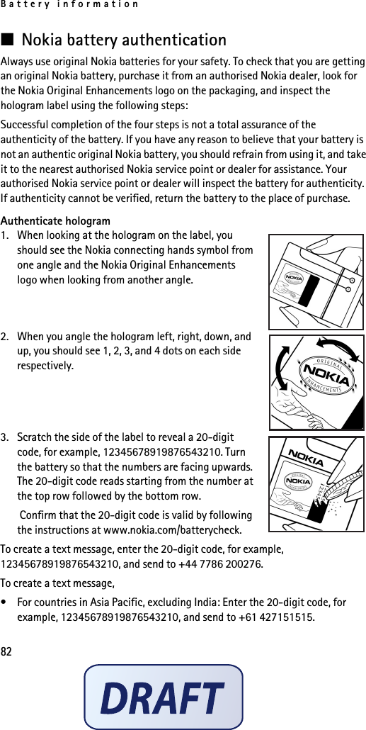 Battery information82■Nokia battery authenticationAlways use original Nokia batteries for your safety. To check that you are getting an original Nokia battery, purchase it from an authorised Nokia dealer, look for the Nokia Original Enhancements logo on the packaging, and inspect the hologram label using the following steps:Successful completion of the four steps is not a total assurance of the authenticity of the battery. If you have any reason to believe that your battery is not an authentic original Nokia battery, you should refrain from using it, and take it to the nearest authorised Nokia service point or dealer for assistance. Your authorised Nokia service point or dealer will inspect the battery for authenticity. If authenticity cannot be verified, return the battery to the place of purchase. Authenticate hologram1. When looking at the hologram on the label, you should see the Nokia connecting hands symbol from one angle and the Nokia Original Enhancements logo when looking from another angle.2. When you angle the hologram left, right, down, and up, you should see 1, 2, 3, and 4 dots on each side respectively.3. Scratch the side of the label to reveal a 20-digit code, for example, 12345678919876543210. Turn the battery so that the numbers are facing upwards. The 20-digit code reads starting from the number at the top row followed by the bottom row. Confirm that the 20-digit code is valid by following the instructions at www.nokia.com/batterycheck.To create a text message, enter the 20-digit code, for example, 12345678919876543210, and send to +44 7786 200276.To create a text message,• For countries in Asia Pacific, excluding India: Enter the 20-digit code, for example, 12345678919876543210, and send to +61 427151515.