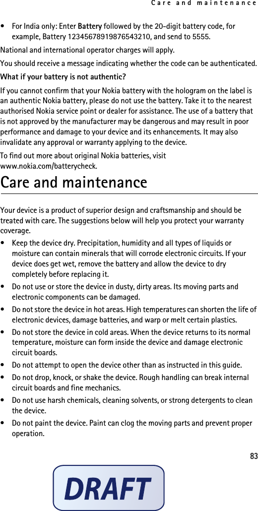 Care and maintenance83• For India only: Enter Battery followed by the 20-digit battery code, for example, Battery 12345678919876543210, and send to 5555.National and international operator charges will apply.You should receive a message indicating whether the code can be authenticated.What if your battery is not authentic?If you cannot confirm that your Nokia battery with the hologram on the label is an authentic Nokia battery, please do not use the battery. Take it to the nearest authorised Nokia service point or dealer for assistance. The use of a battery that is not approved by the manufacturer may be dangerous and may result in poor performance and damage to your device and its enhancements. It may also invalidate any approval or warranty applying to the device.To find out more about original Nokia batteries, visitwww.nokia.com/batterycheck.Care and maintenanceYour device is a product of superior design and craftsmanship and should be treated with care. The suggestions below will help you protect your warranty coverage.• Keep the device dry. Precipitation, humidity and all types of liquids or moisture can contain minerals that will corrode electronic circuits. If your device does get wet, remove the battery and allow the device to dry completely before replacing it.• Do not use or store the device in dusty, dirty areas. Its moving parts and electronic components can be damaged.• Do not store the device in hot areas. High temperatures can shorten the life of electronic devices, damage batteries, and warp or melt certain plastics.• Do not store the device in cold areas. When the device returns to its normal temperature, moisture can form inside the device and damage electronic circuit boards.• Do not attempt to open the device other than as instructed in this guide.• Do not drop, knock, or shake the device. Rough handling can break internal circuit boards and fine mechanics.• Do not use harsh chemicals, cleaning solvents, or strong detergents to clean the device.• Do not paint the device. Paint can clog the moving parts and prevent proper operation.