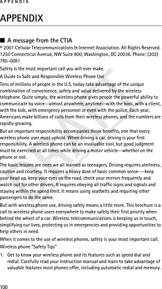 APPENDIX100DRAFTAPPENDIX■A message from the CTIA© 2001 Cellular Telecommunications &amp; Internet Association. All Rights Reserved. 1250 Connecticut Avenue, NW Suite 800, Washington, DC 20036. Phone: (202) 785-0081Safety is the most important call you will ever make.A Guide to Safe and Responsible Wireless Phone UseTens of millions of people in the U.S. today take advantage of the unique combination of convenience, safety and value delivered by the wireless telephone. Quite simply, the wireless phone gives people the powerful ability to communicate by voice--almost anywhere, anytime--with the boss, with a client, with the kids, with emergency personnel or even with the police. Each year, Americans make billions of calls from their wireless phones, and the numbers are rapidly growing.But an important responsibility accompanies those benefits, one that every wireless phone user must uphold. When driving a car, driving is your first responsibility. A wireless phone can be an invaluable tool, but good judgment must be exercised at all times while driving a motor vehicle--whether on the phone or not.The basic lessons are ones we all learned as teenagers. Driving requires alertness, caution and courtesy. It requires a heavy dose of basic common sense---keep your head up, keep your eyes on the road, check your mirrors frequently and watch out for other drivers. It requires obeying all traffic signs and signals and staying within the speed limit. It means using seatbelts and requiring other passengers to do the same.But with wireless phone use, driving safely means a little more. This brochure is a call to wireless phone users everywhere to make safety their first priority when behind the wheel of a car. Wireless telecommunications is keeping us in touch, simplifying our lives, protecting us in emergencies and providing opportunities to help others in need.When it comes to the use of wireless phones, safety is your most important call.Wireless phone &quot;Safety Tips&quot;1. Get to know your wireless phone and its features such as speed dial and redial. Carefully read your instruction manual and learn to take advantage of valuable features most phones offer, including automatic redial and memory. 