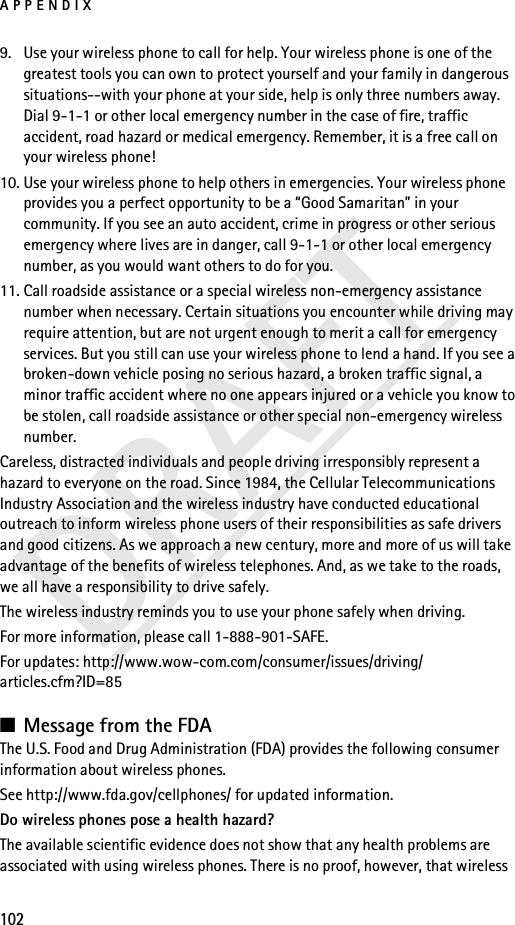 APPENDIX102DRAFT9. Use your wireless phone to call for help. Your wireless phone is one of the greatest tools you can own to protect yourself and your family in dangerous situations--with your phone at your side, help is only three numbers away. Dial 9-1-1 or other local emergency number in the case of fire, traffic accident, road hazard or medical emergency. Remember, it is a free call on your wireless phone!10. Use your wireless phone to help others in emergencies. Your wireless phone provides you a perfect opportunity to be a “Good Samaritan” in your community. If you see an auto accident, crime in progress or other serious emergency where lives are in danger, call 9-1-1 or other local emergency number, as you would want others to do for you.11. Call roadside assistance or a special wireless non-emergency assistance number when necessary. Certain situations you encounter while driving may require attention, but are not urgent enough to merit a call for emergency services. But you still can use your wireless phone to lend a hand. If you see a broken-down vehicle posing no serious hazard, a broken traffic signal, a minor traffic accident where no one appears injured or a vehicle you know to be stolen, call roadside assistance or other special non-emergency wireless number.Careless, distracted individuals and people driving irresponsibly represent a hazard to everyone on the road. Since 1984, the Cellular Telecommunications Industry Association and the wireless industry have conducted educational outreach to inform wireless phone users of their responsibilities as safe drivers and good citizens. As we approach a new century, more and more of us will take advantage of the benefits of wireless telephones. And, as we take to the roads, we all have a responsibility to drive safely.The wireless industry reminds you to use your phone safely when driving.For more information, please call 1-888-901-SAFE.For updates: http://www.wow-com.com/consumer/issues/driving/articles.cfm?ID=85■Message from the FDAThe U.S. Food and Drug Administration (FDA) provides the following consumer information about wireless phones.See http://www.fda.gov/cellphones/ for updated information.Do wireless phones pose a health hazard?The available scientific evidence does not show that any health problems are associated with using wireless phones. There is no proof, however, that wireless 