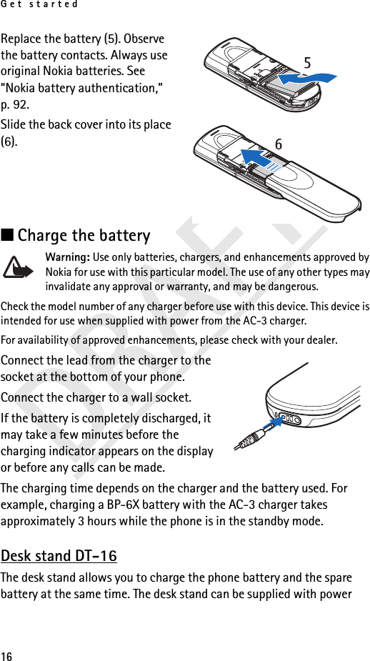 Get started16DRAFTReplace the battery (5). Observe the battery contacts. Always use original Nokia batteries. See “Nokia battery authentication,” p. 92.Slide the back cover into its place (6).■Charge the batteryWarning: Use only batteries, chargers, and enhancements approved by Nokia for use with this particular model. The use of any other types may invalidate any approval or warranty, and may be dangerous.Check the model number of any charger before use with this device. This device is intended for use when supplied with power from the AC-3 charger.For availability of approved enhancements, please check with your dealer.Connect the lead from the charger to the socket at the bottom of your phone.Connect the charger to a wall socket.If the battery is completely discharged, it may take a few minutes before the charging indicator appears on the display or before any calls can be made.The charging time depends on the charger and the battery used. For example, charging a BP-6X battery with the AC-3 charger takes approximately 3 hours while the phone is in the standby mode.Desk stand DT-16The desk stand allows you to charge the phone battery and the spare battery at the same time. The desk stand can be supplied with power 