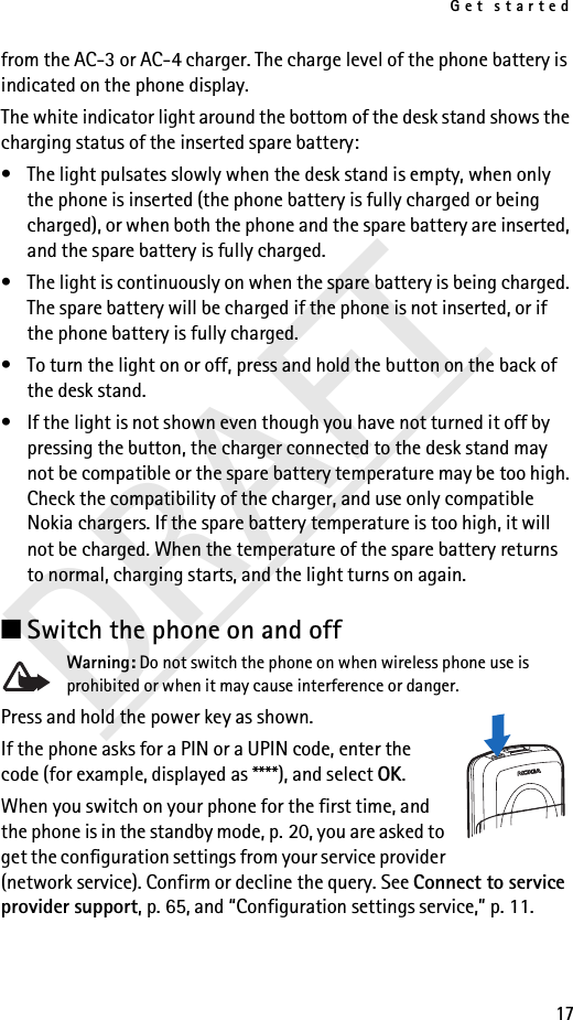 Get started17DRAFTfrom the AC-3 or AC-4 charger. The charge level of the phone battery is indicated on the phone display.The white indicator light around the bottom of the desk stand shows the charging status of the inserted spare battery:• The light pulsates slowly when the desk stand is empty, when only the phone is inserted (the phone battery is fully charged or being charged), or when both the phone and the spare battery are inserted, and the spare battery is fully charged.• The light is continuously on when the spare battery is being charged. The spare battery will be charged if the phone is not inserted, or if the phone battery is fully charged.• To turn the light on or off, press and hold the button on the back of the desk stand.• If the light is not shown even though you have not turned it off by pressing the button, the charger connected to the desk stand may not be compatible or the spare battery temperature may be too high. Check the compatibility of the charger, and use only compatible Nokia chargers. If the spare battery temperature is too high, it will not be charged. When the temperature of the spare battery returns to normal, charging starts, and the light turns on again.■Switch the phone on and off Warning: Do not switch the phone on when wireless phone use is prohibited or when it may cause interference or danger.Press and hold the power key as shown.If the phone asks for a PIN or a UPIN code, enter the code (for example, displayed as ****), and select OK.When you switch on your phone for the first time, and the phone is in the standby mode, p. 20, you are asked to get the configuration settings from your service provider (network service). Confirm or decline the query. See Connect to service provider support, p. 65, and “Configuration settings service,” p. 11.