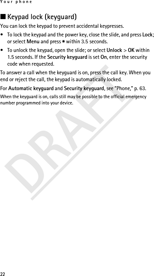 Your phone22DRAFT■Keypad lock (keyguard) You can lock the keypad to prevent accidental keypresses.• To lock the keypad and the power key, close the slide, and press Lock; or select Menu and press * within 3.5 seconds.• To unlock the keypad, open the slide; or select Unlock &gt; OK within 1.5 seconds. If the Security keyguard is set On, enter the security code when requested.To answer a call when the keyguard is on, press the call key. When you end or reject the call, the keypad is automatically locked.For Automatic keyguard and Security keyguard, see “Phone,” p. 63.When the keyguard is on, calls still may be possible to the official emergency number programmed into your device.