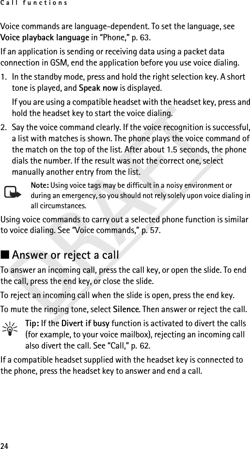 Call functions24DRAFTVoice commands are language-dependent. To set the language, see Voice playback language in “Phone,” p. 63.If an application is sending or receiving data using a packet data connection in GSM, end the application before you use voice dialing.1. In the standby mode, press and hold the right selection key. A short tone is played, and Speak now is displayed.If you are using a compatible headset with the headset key, press and hold the headset key to start the voice dialing.2. Say the voice command clearly. If the voice recognition is successful, a list with matches is shown. The phone plays the voice command of the match on the top of the list. After about 1.5 seconds, the phone dials the number. If the result was not the correct one, select manually another entry from the list.Note: Using voice tags may be difficult in a noisy environment or during an emergency, so you should not rely solely upon voice dialing in all circumstances.Using voice commands to carry out a selected phone function is similar to voice dialing. See “Voice commands,” p. 57.■Answer or reject a callTo answer an incoming call, press the call key, or open the slide. To end the call, press the end key, or close the slide.To reject an incoming call when the slide is open, press the end key.To mute the ringing tone, select Silence. Then answer or reject the call.Tip: If the Divert if busy function is activated to divert the calls (for example, to your voice mailbox), rejecting an incoming call also divert the call. See “Call,” p. 62.If a compatible headset supplied with the headset key is connected to the phone, press the headset key to answer and end a call.