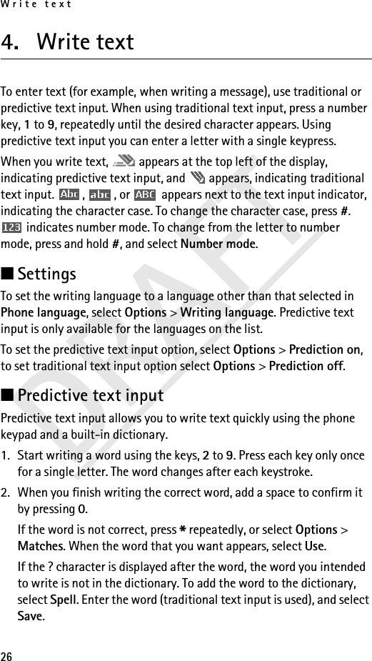 Write text26DRAFT4. Write textTo enter text (for example, when writing a message), use traditional or predictive text input. When using traditional text input, press a number key, 1 to 9, repeatedly until the desired character appears. Using predictive text input you can enter a letter with a single keypress.When you write text,   appears at the top left of the display, indicating predictive text input, and   appears, indicating traditional text input.  ,  , or   appears next to the text input indicator, indicating the character case. To change the character case, press #.  indicates number mode. To change from the letter to number mode, press and hold #, and select Number mode.■SettingsTo set the writing language to a language other than that selected in Phone language, select Options &gt; Writing language. Predictive text input is only available for the languages on the list.To set the predictive text input option, select Options &gt; Prediction on, to set traditional text input option select Options &gt; Prediction off.■Predictive text inputPredictive text input allows you to write text quickly using the phone keypad and a built-in dictionary.1. Start writing a word using the keys, 2 to 9. Press each key only once for a single letter. The word changes after each keystroke.2. When you finish writing the correct word, add a space to confirm it by pressing 0.If the word is not correct, press * repeatedly, or select Options &gt; Matches. When the word that you want appears, select Use.If the ? character is displayed after the word, the word you intended to write is not in the dictionary. To add the word to the dictionary, select Spell. Enter the word (traditional text input is used), and select Save.