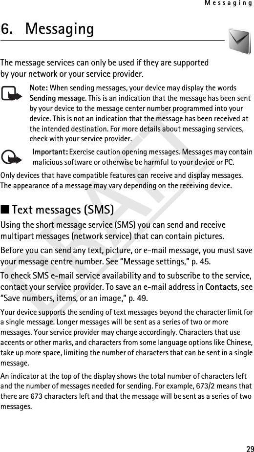 Messaging29DRAFT6. Messaging The message services can only be used if they are supported by your network or your service provider.Note: When sending messages, your device may display the words Sending message. This is an indication that the message has been sent by your device to the message center number programmed into your device. This is not an indication that the message has been received at the intended destination. For more details about messaging services, check with your service provider.Important: Exercise caution opening messages. Messages may contain malicious software or otherwise be harmful to your device or PC.Only devices that have compatible features can receive and display messages. The appearance of a message may vary depending on the receiving device.■Text messages (SMS)Using the short message service (SMS) you can send and receive multipart messages (network service) that can contain pictures.Before you can send any text, picture, or e-mail message, you must save your message centre number. See “Message settings,” p. 45.To check SMS e-mail service availability and to subscribe to the service, contact your service provider. To save an e-mail address in Contacts, see “Save numbers, items, or an image,” p. 49.Your device supports the sending of text messages beyond the character limit for a single message. Longer messages will be sent as a series of two or more messages. Your service provider may charge accordingly. Characters that use accents or other marks, and characters from some language options like Chinese, take up more space, limiting the number of characters that can be sent in a single message.An indicator at the top of the display shows the total number of characters left and the number of messages needed for sending. For example, 673/2 means that there are 673 characters left and that the message will be sent as a series of two messages.