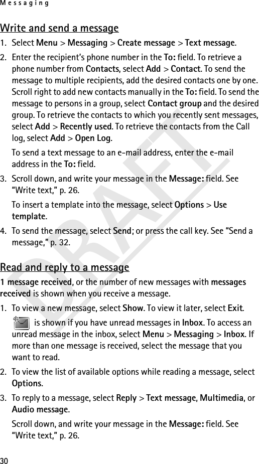 Messaging30DRAFTWrite and send a message1. Select Menu &gt; Messaging &gt; Create message &gt; Text message.2. Enter the recipient’s phone number in the To: field. To retrieve a phone number from Contacts, select Add &gt; Contact. To send the message to multiple recipients, add the desired contacts one by one. Scroll right to add new contacts manually in the To: field. To send the message to persons in a group, select Contact group and the desired group. To retrieve the contacts to which you recently sent messages, select Add &gt; Recently used. To retrieve the contacts from the Call log, select Add &gt; Open Log.To send a text message to an e-mail address, enter the e-mail address in the To: field.3. Scroll down, and write your message in the Message: field. See “Write text,” p. 26.To insert a template into the message, select Options &gt; Use template. 4. To send the message, select Send; or press the call key. See “Send a message,” p. 32.Read and reply to a message1 message received, or the number of new messages with messages received is shown when you receive a message.1. To view a new message, select Show. To view it later, select Exit. is shown if you have unread messages in Inbox. To access an unread message in the inbox, select Menu &gt; Messaging &gt; Inbox. If more than one message is received, select the message that you want to read.2. To view the list of available options while reading a message, select Options.3. To reply to a message, select Reply &gt; Text message, Multimedia, or Audio message.Scroll down, and write your message in the Message: field. See “Write text,” p. 26.