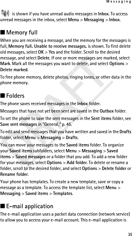 Messaging35DRAFT is shown if you have unread audio messages in Inbox. To access unread messages in the inbox, select Menu &gt; Messaging &gt; Inbox.■Memory fullWhen you are receiving a message, and the memory for the messages is full, Memory full. Unable to receive messages. is shown. To first delete old messages, select OK &gt; Yes and the folder. Scroll to the desired message, and select Delete. If one or more messages are marked, select Mark. Mark all the messages you want to delete, and select Options &gt; Delete marked.To free phone memory, delete photos, ringing tones, or other data in the phone memory.■Folders The phone saves received messages in the Inbox folder.Messages that have not yet been sent are saved in the Outbox folder.To set the phone to save the sent messages in the Sent items folder, see Save sent messages in “General,” p. 45.To edit and send messages that you have written and saved in the Drafts folder, select Menu &gt; Messaging &gt; Drafts.You can move your messages to the Saved items folder. To organize your Saved items subfolders, select Menu &gt; Messaging &gt; Saved items &gt; Saved messages or a folder that you add. To add a new folder for your messages, select Options &gt; Add folder. To delete or rename a folder, scroll to the desired folder, and select Options &gt; Delete folder or Rename folder.Your phone has templates. To create a new template, save or copy a message as a template. To access the template list, select Menu &gt; Messaging &gt; Saved items &gt; Templates.■E-mail applicationThe e-mail application uses a packet data connection (network service) to allow you to access your e-mail account. This e-mail application is 