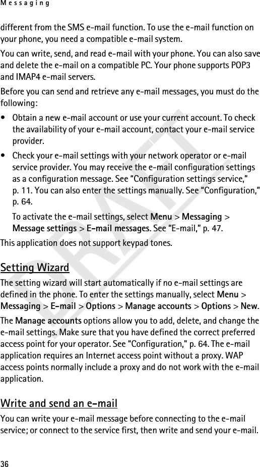 Messaging36DRAFTdifferent from the SMS e-mail function. To use the e-mail function on your phone, you need a compatible e-mail system.You can write, send, and read e-mail with your phone. You can also save and delete the e-mail on a compatible PC. Your phone supports POP3 and IMAP4 e-mail servers.Before you can send and retrieve any e-mail messages, you must do the following: • Obtain a new e-mail account or use your current account. To check the availability of your e-mail account, contact your e-mail service provider.• Check your e-mail settings with your network operator or e-mail service provider. You may receive the e-mail configuration settings as a configuration message. See “Configuration settings service,” p. 11. You can also enter the settings manually. See “Configuration,” p. 64.To activate the e-mail settings, select Menu &gt; Messaging &gt; Message settings &gt; E-mail messages. See “E-mail,” p. 47.This application does not support keypad tones.Setting WizardThe setting wizard will start automatically if no e-mail settings are defined in the phone. To enter the settings manually, select Menu &gt; Messaging &gt; E-mail &gt; Options &gt; Manage accounts &gt; Options &gt; New. The Manage accounts options allow you to add, delete, and change the e-mail settings. Make sure that you have defined the correct preferred access point for your operator. See “Configuration,” p. 64. The e-mail application requires an Internet access point without a proxy. WAP access points normally include a proxy and do not work with the e-mail application.Write and send an e-mailYou can write your e-mail message before connecting to the e-mail service; or connect to the service first, then write and send your e-mail.
