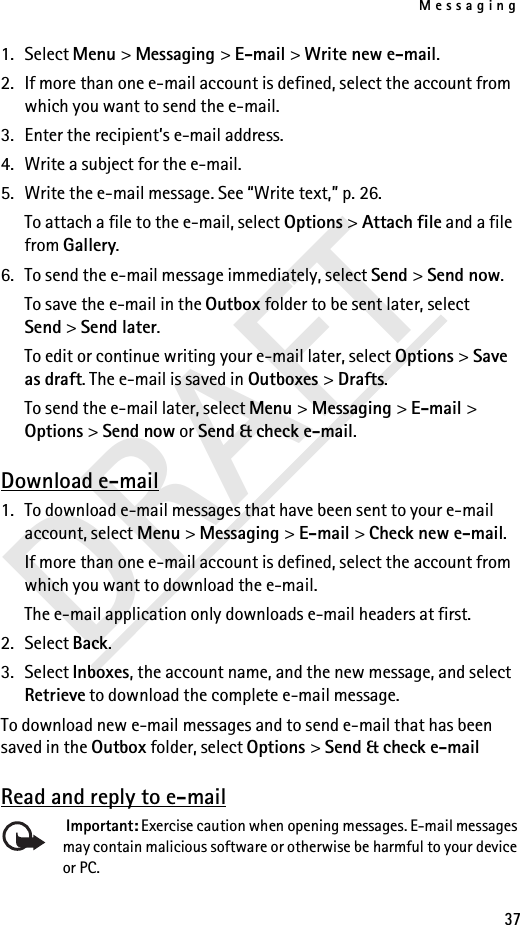 Messaging37DRAFT1. Select Menu &gt; Messaging &gt; E-mail &gt; Write new e-mail.2. If more than one e-mail account is defined, select the account from which you want to send the e-mail.3. Enter the recipient’s e-mail address.4. Write a subject for the e-mail.5. Write the e-mail message. See “Write text,” p. 26.To attach a file to the e-mail, select Options &gt; Attach file and a file from Gallery.6. To send the e-mail message immediately, select Send &gt; Send now. To save the e-mail in the Outbox folder to be sent later, select Send &gt; Send later.To edit or continue writing your e-mail later, select Options &gt; Save as draft. The e-mail is saved in Outboxes &gt; Drafts.To send the e-mail later, select Menu &gt; Messaging &gt; E-mail &gt; Options &gt; Send now or Send &amp; check e-mail.Download e-mail1. To download e-mail messages that have been sent to your e-mail account, select Menu &gt; Messaging &gt; E-mail &gt; Check new e-mail.If more than one e-mail account is defined, select the account from which you want to download the e-mail.The e-mail application only downloads e-mail headers at first. 2. Select Back.3. Select Inboxes, the account name, and the new message, and select Retrieve to download the complete e-mail message.To download new e-mail messages and to send e-mail that has been saved in the Outbox folder, select Options &gt; Send &amp; check e-mailRead and reply to e-mail Important: Exercise caution when opening messages. E-mail messages may contain malicious software or otherwise be harmful to your device or PC.