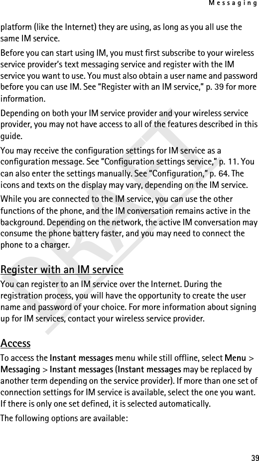 Messaging39DRAFTplatform (like the Internet) they are using, as long as you all use the same IM service.Before you can start using IM, you must first subscribe to your wireless service provider’s text messaging service and register with the IM service you want to use. You must also obtain a user name and password before you can use IM. See “Register with an IM service,” p. 39 for more information.Depending on both your IM service provider and your wireless service provider, you may not have access to all of the features described in this guide.You may receive the configuration settings for IM service as a configuration message. See “Configuration settings service,” p. 11. You can also enter the settings manually. See “Configuration,” p. 64. The icons and texts on the display may vary, depending on the IM service.While you are connected to the IM service, you can use the other functions of the phone, and the IM conversation remains active in the background. Depending on the network, the active IM conversation may consume the phone battery faster, and you may need to connect the phone to a charger.Register with an IM serviceYou can register to an IM service over the Internet. During the registration process, you will have the opportunity to create the user name and password of your choice. For more information about signing up for IM services, contact your wireless service provider.AccessTo access the Instant messages menu while still offline, select Menu &gt; Messaging &gt; Instant messages (Instant messages may be replaced by another term depending on the service provider). If more than one set of connection settings for IM service is available, select the one you want. If there is only one set defined, it is selected automatically.The following options are available: