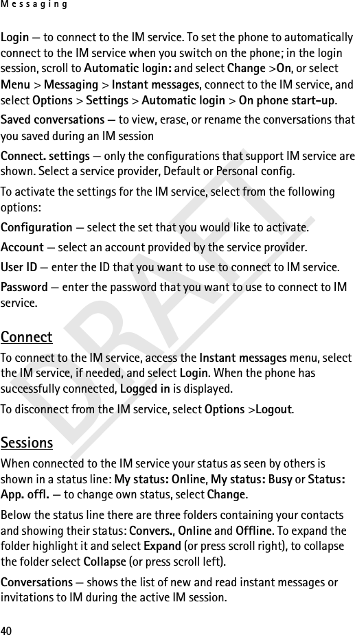 Messaging40DRAFTLogin — to connect to the IM service. To set the phone to automatically connect to the IM service when you switch on the phone; in the login session, scroll to Automatic login: and select Change &gt;On, or select Menu &gt; Messaging &gt; Instant messages, connect to the IM service, and select Options &gt; Settings &gt; Automatic login &gt; On phone start-up. Saved conversations — to view, erase, or rename the conversations that you saved during an IM sessionConnect. settings — only the configurations that support IM service are shown. Select a service provider, Default or Personal config.To activate the settings for the IM service, select from the following options:Configuration — select the set that you would like to activate.Account — select an account provided by the service provider.User ID — enter the ID that you want to use to connect to IM service.Password — enter the password that you want to use to connect to IM service.ConnectTo connect to the IM service, access the Instant messages menu, select the IM service, if needed, and select Login. When the phone has successfully connected, Logged in is displayed.To disconnect from the IM service, select Options &gt;Logout.SessionsWhen connected to the IM service your status as seen by others is shown in a status line: My status: Online, My status: Busy or Status: App. offl. — to change own status, select Change.Below the status line there are three folders containing your contacts and showing their status: Convers., Online and Offline. To expand the folder highlight it and select Expand (or press scroll right), to collapse the folder select Collapse (or press scroll left).Conversations — shows the list of new and read instant messages or invitations to IM during the active IM session.