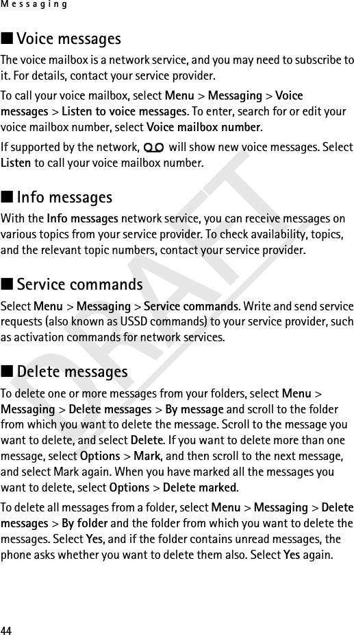 Messaging44DRAFT■Voice messages The voice mailbox is a network service, and you may need to subscribe to it. For details, contact your service provider.To call your voice mailbox, select Menu &gt; Messaging &gt; Voice messages &gt; Listen to voice messages. To enter, search for or edit your voice mailbox number, select Voice mailbox number.If supported by the network,   will show new voice messages. Select Listen to call your voice mailbox number.■Info messages With the Info messages network service, you can receive messages on various topics from your service provider. To check availability, topics, and the relevant topic numbers, contact your service provider.■Service commands Select Menu &gt; Messaging &gt; Service commands. Write and send service requests (also known as USSD commands) to your service provider, such as activation commands for network services.■Delete messagesTo delete one or more messages from your folders, select Menu &gt; Messaging &gt; Delete messages &gt; By message and scroll to the folder from which you want to delete the message. Scroll to the message you want to delete, and select Delete. If you want to delete more than one message, select Options &gt; Mark, and then scroll to the next message, and select Mark again. When you have marked all the messages you want to delete, select Options &gt; Delete marked.To delete all messages from a folder, select Menu &gt; Messaging &gt; Delete messages &gt; By folder and the folder from which you want to delete the messages. Select Yes, and if the folder contains unread messages, the phone asks whether you want to delete them also. Select Yes again.