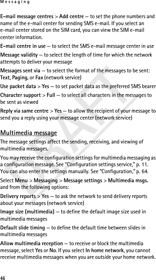 Messaging46DRAFTE-mail message centres &gt; Add centre — to set the phone numbers and name of the e-mail center for sending SMS e-mail. If you select an e-mail center stored on the SIM card, you can view the SIM e-mail center information.E-mail centre in use — to select the SMS e-mail message center in useMessage validity — to select the length of time for which the network attempts to deliver your messageMessages sent via — to select the format of the messages to be sent: Text, Paging, or Fax (network service)Use packet data &gt; Yes — to set packet data as the preferred SMS bearerCharacter support &gt; Full — to select all characters in the messages to be sent as viewedReply via same centre &gt; Yes — to allow the recipient of your message to send you a reply using your message center (network service)Multimedia messageThe message settings affect the sending, receiving, and viewing of multimedia messages.You may receive the configuration settings for multimedia messaging as a configuration message. See “Configuration settings service,” p. 11. You can also enter the settings manually. See “Configuration,” p. 64.Select Menu &gt; Messaging &gt; Message settings &gt; Multimedia msgs. and from the following options:Delivery reports &gt; Yes — to ask the network to send delivery reports about your messages (network service)Image size (multimedia) — to define the default image size used in multimedia messagesDefault slide timing — to define the default time between slides in multimedia messagesAllow multimedia reception — to receive or block the multimedia message, select Yes or No. If you select In home network, you cannot receive multimedia messages when you are outside your home network. 