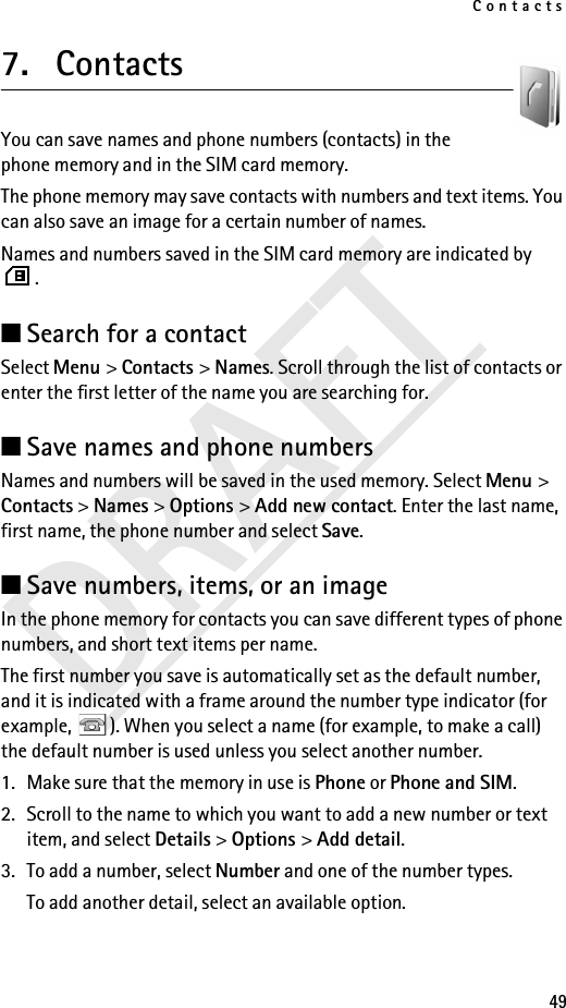 Contacts49DRAFT7. Contacts  You can save names and phone numbers (contacts) in the phone memory and in the SIM card memory.The phone memory may save contacts with numbers and text items. You can also save an image for a certain number of names.Names and numbers saved in the SIM card memory are indicated by .■Search for a contactSelect Menu &gt; Contacts &gt; Names. Scroll through the list of contacts or enter the first letter of the name you are searching for.■Save names and phone numbersNames and numbers will be saved in the used memory. Select Menu &gt; Contacts &gt; Names &gt; Options &gt; Add new contact. Enter the last name, first name, the phone number and select Save.■Save numbers, items, or an imageIn the phone memory for contacts you can save different types of phone numbers, and short text items per name.The first number you save is automatically set as the default number, and it is indicated with a frame around the number type indicator (for example,  ). When you select a name (for example, to make a call) the default number is used unless you select another number.1. Make sure that the memory in use is Phone or Phone and SIM. 2. Scroll to the name to which you want to add a new number or text item, and select Details &gt; Options &gt; Add detail.3. To add a number, select Number and one of the number types.To add another detail, select an available option.