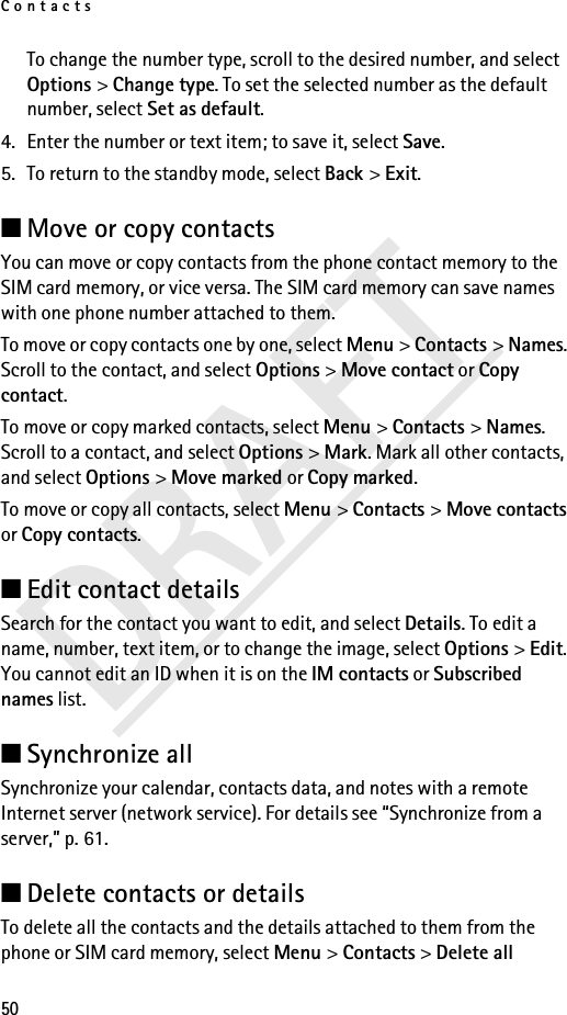 Contacts50DRAFTTo change the number type, scroll to the desired number, and select Options &gt; Change type. To set the selected number as the default number, select Set as default.4. Enter the number or text item; to save it, select Save.5. To return to the standby mode, select Back &gt; Exit.■Move or copy contactsYou can move or copy contacts from the phone contact memory to the SIM card memory, or vice versa. The SIM card memory can save names with one phone number attached to them.To move or copy contacts one by one, select Menu &gt; Contacts &gt; Names. Scroll to the contact, and select Options &gt; Move contact or Copy contact.To move or copy marked contacts, select Menu &gt; Contacts &gt; Names. Scroll to a contact, and select Options &gt; Mark. Mark all other contacts, and select Options &gt; Move marked or Copy marked.To move or copy all contacts, select Menu &gt; Contacts &gt; Move contacts or Copy contacts.■Edit contact detailsSearch for the contact you want to edit, and select Details. To edit a name, number, text item, or to change the image, select Options &gt; Edit. You cannot edit an ID when it is on the IM contacts or Subscribed names list.■Synchronize allSynchronize your calendar, contacts data, and notes with a remote Internet server (network service). For details see “Synchronize from a server,” p. 61.■Delete contacts or detailsTo delete all the contacts and the details attached to them from the phone or SIM card memory, select Menu &gt; Contacts &gt; Delete all 