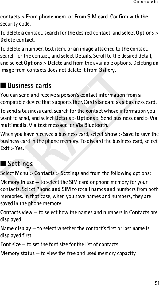 Contacts51DRAFTcontacts &gt; From phone mem. or From SIM card. Confirm with the security code.To delete a contact, search for the desired contact, and select Options &gt; Delete contact.To delete a number, text item, or an image attached to the contact, search for the contact, and select Details. Scroll to the desired detail, and select Options &gt; Delete and from the available options. Deleting an image from contacts does not delete it from Gallery.■Business cards You can send and receive a person’s contact information from a compatible device that supports the vCard standard as a business card.To send a business card, search for the contact whose information you want to send, and select Details &gt; Options &gt; Send business card &gt; Via multimedia, Via text message, or Via Bluetooth.When you have received a business card, select Show &gt; Save to save the business card in the phone memory. To discard the business card, select Exit &gt; Yes.■SettingsSelect Menu &gt; Contacts &gt; Settings and from the following options:Memory in use — to select the SIM card or phone memory for your contacts. Select Phone and SIM to recall names and numbers from both memories. In that case, when you save names and numbers, they are saved in the phone memory.Contacts view — to select how the names and numbers in Contacts are displayedName display — to select whether the contact’s first or last name is displayed firstFont size — to set the font size for the list of contactsMemory status — to view the free and used memory capacity
