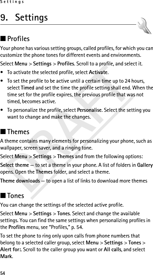 Settings54DRAFT9. Settings ■Profiles Your phone has various setting groups, called profiles, for which you can customize the phone tones for different events and environments.Select Menu &gt; Settings &gt; Profiles. Scroll to a profile, and select it.• To activate the selected profile, select Activate.• To set the profile to be active until a certain time up to 24 hours, select Timed and set the time the profile setting shall end. When the time set for the profile expires, the previous profile that was not timed, becomes active.• To personalize the profile, select Personalise. Select the setting you want to change and make the changes. ■Themes A theme contains many elements for personalizing your phone, such as wallpaper, screen saver, and a ringing tone.Select Menu &gt; Settings &gt; Themes and from the following options:Select theme — to set a theme in your phone. A list of folders in Gallery opens. Open the Themes folder, and select a theme.Theme downloads — to open a list of links to download more themes■TonesYou can change the settings of the selected active profile.Select Menu &gt; Settings &gt; Tones. Select and change the available settings. You can find the same settings when personalizing profiles in the Profiles menu, see “Profiles,” p. 54.To set the phone to ring only upon calls from phone numbers that belong to a selected caller group, select Menu &gt; Settings &gt; Tones &gt; Alert for:. Scroll to the caller group you want or All calls, and select Mark.