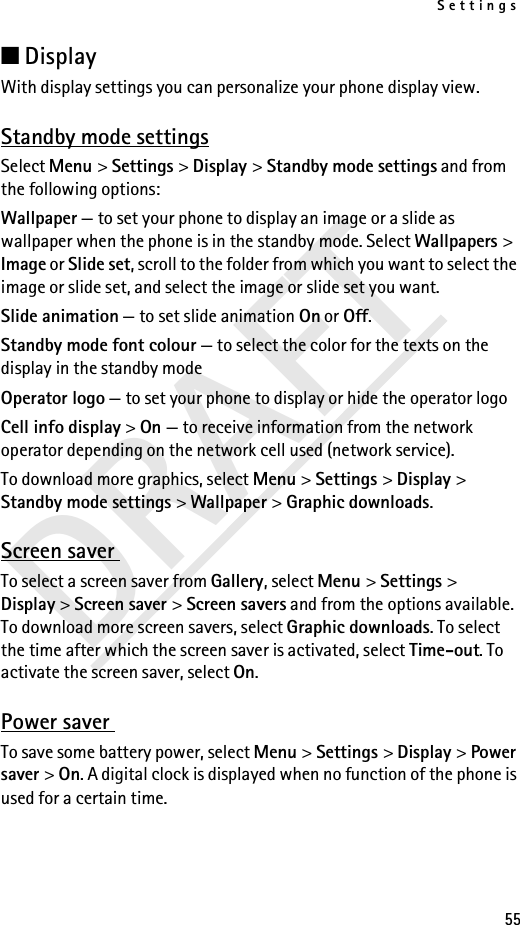 Settings55DRAFT■DisplayWith display settings you can personalize your phone display view.Standby mode settingsSelect Menu &gt; Settings &gt; Display &gt; Standby mode settings and from the following options:Wallpaper — to set your phone to display an image or a slide as wallpaper when the phone is in the standby mode. Select Wallpapers &gt; Image or Slide set, scroll to the folder from which you want to select the image or slide set, and select the image or slide set you want.Slide animation — to set slide animation On or Off.Standby mode font colour — to select the color for the texts on the display in the standby modeOperator logo — to set your phone to display or hide the operator logoCell info display &gt; On — to receive information from the network operator depending on the network cell used (network service).To download more graphics, select Menu &gt; Settings &gt; Display &gt; Standby mode settings &gt; Wallpaper &gt; Graphic downloads.Screen saver To select a screen saver from Gallery, select Menu &gt; Settings &gt; Display &gt; Screen saver &gt; Screen savers and from the options available. To download more screen savers, select Graphic downloads. To select the time after which the screen saver is activated, select Time-out. To activate the screen saver, select On.Power saver To save some battery power, select Menu &gt; Settings &gt; Display &gt; Power saver &gt; On. A digital clock is displayed when no function of the phone is used for a certain time.