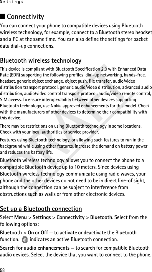 Settings58DRAFT■ConnectivityYou can connect your phone to compatible devices using Bluetooth wireless technology, for example, connect to a Bluetooth stereo headset and a PC at the same time. You can also define the settings for packet data dial-up connections. Bluetooth wireless technology This device is compliant with Bluetooth Specification 2.0 with Enhanced Data Rate (EDR) supporting the following profiles: dial-up networking, hands-free, headset, generic object exchange, object push, file transfer, audio/video distribution transport protocol, generic audio/video distribution, advanced audio distribution, audio/video control transport protocol, audio/video remote control, SIM access. To ensure interoperability between other devices supporting Bluetooth technology, use Nokia approved enhancements for this model. Check with the manufacturers of other devices to determine their compatibility with this device.There may be restrictions on using Bluetooth technology in some locations. Check with your local authorities or service provider.Features using Bluetooth technology, or allowing such features to run in the background while using other features, increase the demand on battery power and reduces the battery life. Bluetooth wireless technology allows you to connect the phone to a compatible Bluetooth device up to 10 meters. Since devices using Bluetooth wireless technology communicate using radio waves, your phone and the other devices do not need to be in direct line-of sight, although the connection can be subject to interference from obstructions such as walls or from other electronic devices.Set up a Bluetooth connectionSelect Menu &gt; Settings &gt; Connectivity &gt; Bluetooth. Select from the following options:Bluetooth &gt; On or Off — to activate or deactivate the Bluetooth function.   indicates an active Bluetooth connection.Search for audio enhancements — to search for compatible Bluetooth audio devices. Select the device that you want to connect to the phone.