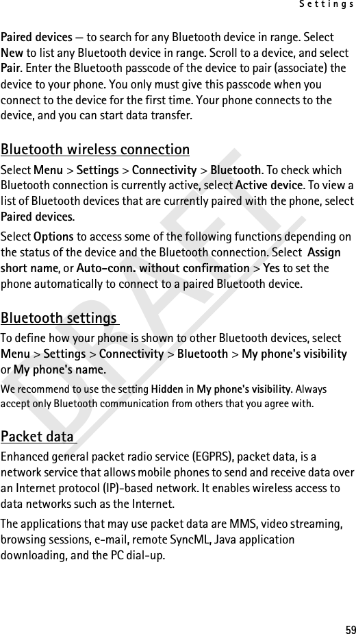 Settings59DRAFTPaired devices — to search for any Bluetooth device in range. Select New to list any Bluetooth device in range. Scroll to a device, and select Pair. Enter the Bluetooth passcode of the device to pair (associate) the device to your phone. You only must give this passcode when you connect to the device for the first time. Your phone connects to the device, and you can start data transfer.Bluetooth wireless connectionSelect Menu &gt; Settings &gt; Connectivity &gt; Bluetooth. To check which Bluetooth connection is currently active, select Active device. To view a list of Bluetooth devices that are currently paired with the phone, select Paired devices.Select Options to access some of the following functions depending on the status of the device and the Bluetooth connection. Select  Assign short name, or Auto-conn. without confirmation &gt; Yes to set the phone automatically to connect to a paired Bluetooth device.Bluetooth settings To define how your phone is shown to other Bluetooth devices, select Menu &gt; Settings &gt; Connectivity &gt; Bluetooth &gt; My phone&apos;s visibility or My phone&apos;s name.We recommend to use the setting Hidden in My phone&apos;s visibility. Always accept only Bluetooth communication from others that you agree with.Packet data Enhanced general packet radio service (EGPRS), packet data, is a network service that allows mobile phones to send and receive data over an Internet protocol (IP)-based network. It enables wireless access to data networks such as the Internet.The applications that may use packet data are MMS, video streaming, browsing sessions, e-mail, remote SyncML, Java application downloading, and the PC dial-up.