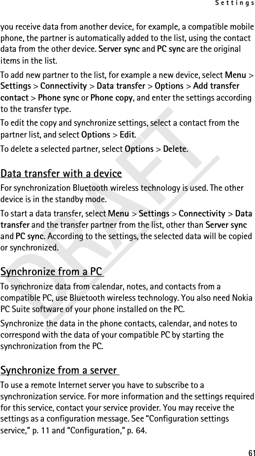 Settings61DRAFTyou receive data from another device, for example, a compatible mobile phone, the partner is automatically added to the list, using the contact data from the other device. Server sync and PC sync are the original items in the list.To add new partner to the list, for example a new device, select Menu &gt; Settings &gt; Connectivity &gt; Data transfer &gt; Options &gt; Add transfer contact &gt; Phone sync or Phone copy, and enter the settings according to the transfer type.To edit the copy and synchronize settings, select a contact from the partner list, and select Options &gt; Edit.To delete a selected partner, select Options &gt; Delete.Data transfer with a deviceFor synchronization Bluetooth wireless technology is used. The other device is in the standby mode.To start a data transfer, select Menu &gt; Settings &gt; Connectivity &gt; Data transfer and the transfer partner from the list, other than Server sync and PC sync. According to the settings, the selected data will be copied or synchronized.Synchronize from a PC To synchronize data from calendar, notes, and contacts from a compatible PC, use Bluetooth wireless technology. You also need Nokia PC Suite software of your phone installed on the PC. Synchronize the data in the phone contacts, calendar, and notes to correspond with the data of your compatible PC by starting the synchronization from the PC.Synchronize from a server To use a remote Internet server you have to subscribe to a synchronization service. For more information and the settings required for this service, contact your service provider. You may receive the settings as a configuration message. See “Configuration settings service,” p. 11 and “Configuration,” p. 64.