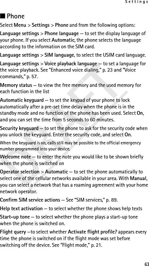 Settings63DRAFT■Phone Select Menu &gt; Settings &gt; Phone and from the following options: Language settings &gt; Phone language — to set the display language of your phone. If you select Automatic, the phone selects the language according to the information on the SIM card.Language settings &gt; SIM language, to select the USIM card language. Language settings &gt; Voice playback language — to set a language for the voice playback. See “Enhanced voice dialing,” p. 23 and “Voice commands,” p. 57.Memory status — to view the free memory and the used memory for each function in the listAutomatic keyguard — to set the keypad of your phone to lock automatically after a pre-set time delay when the phone is in the standby mode and no function of the phone has been used. Select On, and you can set the time from 5 seconds to 60 minutes.Security keyguard — to set the phone to ask for the security code when you unlock the keyguard. Enter the security code, and select On.When the keyguard is on, calls still may be possible to the official emergency number programmed into your device.Welcome note — to enter the note you would like to be shown briefly when the phone is switched onOperator selection &gt; Automatic — to set the phone automatically to select one of the cellular networks available in your area. With Manual, you can select a network that has a roaming agreement with your home network operator.Confirm SIM service actions — See “SIM services,” p. 89.Help text activation — to select whether the phone shows help textsStart-up tone — to select whether the phone plays a start-up tone when the phone is switched on.Flight query —to select whether Activate flight profile? appears every time the phone is switched on if the flight mode was set before switching off the device. See “Flight mode,” p. 21.