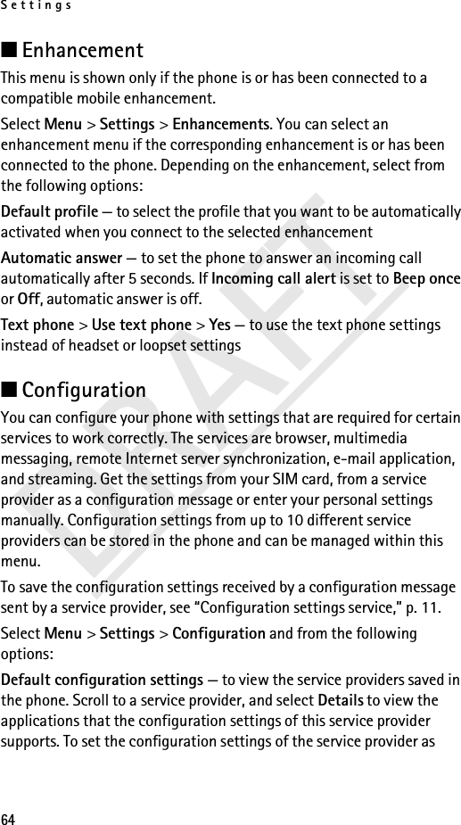 Settings64DRAFT■Enhancement This menu is shown only if the phone is or has been connected to a compatible mobile enhancement.Select Menu &gt; Settings &gt; Enhancements. You can select an enhancement menu if the corresponding enhancement is or has been connected to the phone. Depending on the enhancement, select from the following options:Default profile — to select the profile that you want to be automatically activated when you connect to the selected enhancementAutomatic answer — to set the phone to answer an incoming call automatically after 5 seconds. If Incoming call alert is set to Beep once or Off, automatic answer is off.Text phone &gt; Use text phone &gt; Yes — to use the text phone settings instead of headset or loopset settings■Configuration You can configure your phone with settings that are required for certain services to work correctly. The services are browser, multimedia messaging, remote Internet server synchronization, e-mail application, and streaming. Get the settings from your SIM card, from a service provider as a configuration message or enter your personal settings manually. Configuration settings from up to 10 different service providers can be stored in the phone and can be managed within this menu.To save the configuration settings received by a configuration message sent by a service provider, see “Configuration settings service,” p. 11.Select Menu &gt; Settings &gt; Configuration and from the following options:Default configuration settings — to view the service providers saved in the phone. Scroll to a service provider, and select Details to view the applications that the configuration settings of this service provider supports. To set the configuration settings of the service provider as 