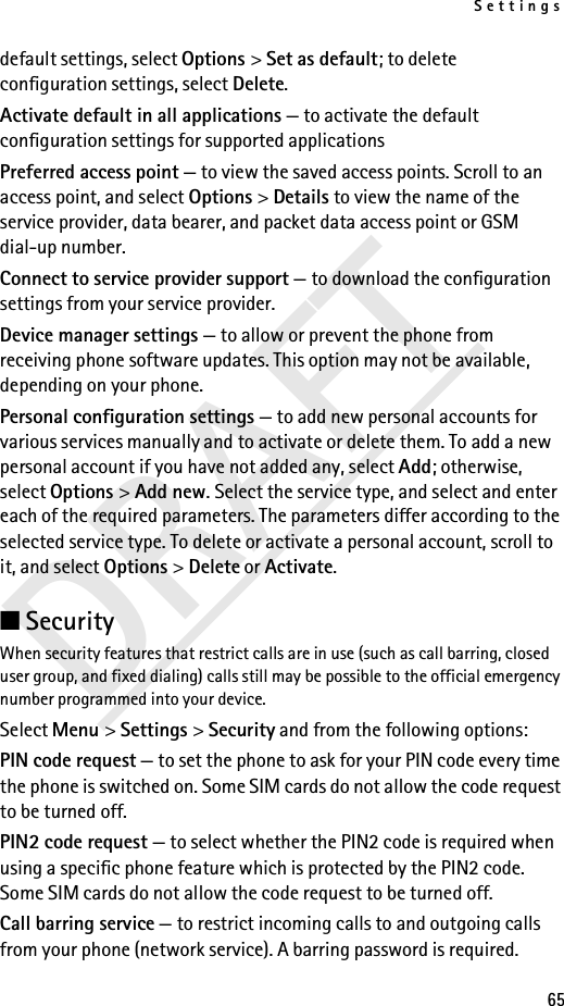Settings65DRAFTdefault settings, select Options &gt; Set as default; to delete configuration settings, select Delete.Activate default in all applications — to activate the default configuration settings for supported applicationsPreferred access point — to view the saved access points. Scroll to an access point, and select Options &gt; Details to view the name of the service provider, data bearer, and packet data access point or GSM dial-up number.Connect to service provider support — to download the configuration settings from your service provider.Device manager settings — to allow or prevent the phone from receiving phone software updates. This option may not be available, depending on your phone.Personal configuration settings — to add new personal accounts for various services manually and to activate or delete them. To add a new personal account if you have not added any, select Add; otherwise, select Options &gt; Add new. Select the service type, and select and enter each of the required parameters. The parameters differ according to the selected service type. To delete or activate a personal account, scroll to it, and select Options &gt; Delete or Activate.■Security When security features that restrict calls are in use (such as call barring, closed user group, and fixed dialing) calls still may be possible to the official emergency number programmed into your device.Select Menu &gt; Settings &gt; Security and from the following options:PIN code request — to set the phone to ask for your PIN code every time the phone is switched on. Some SIM cards do not allow the code request to be turned off.PIN2 code request — to select whether the PIN2 code is required when using a specific phone feature which is protected by the PIN2 code. Some SIM cards do not allow the code request to be turned off.Call barring service — to restrict incoming calls to and outgoing calls from your phone (network service). A barring password is required.