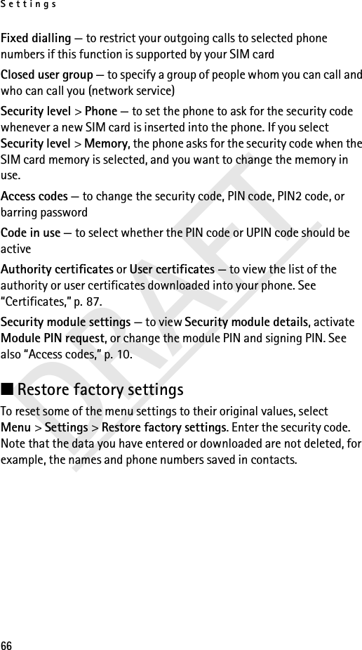 Settings66DRAFTFixed dialling — to restrict your outgoing calls to selected phone numbers if this function is supported by your SIM cardClosed user group — to specify a group of people whom you can call and who can call you (network service)Security level &gt; Phone — to set the phone to ask for the security code whenever a new SIM card is inserted into the phone. If you select Security level &gt; Memory, the phone asks for the security code when the SIM card memory is selected, and you want to change the memory in use.Access codes — to change the security code, PIN code, PIN2 code, or barring passwordCode in use — to select whether the PIN code or UPIN code should be activeAuthority certificates or User certificates — to view the list of the authority or user certificates downloaded into your phone. See “Certificates,” p. 87.Security module settings — to view Security module details, activate Module PIN request, or change the module PIN and signing PIN. See also “Access codes,” p. 10.■Restore factory settings To reset some of the menu settings to their original values, select Menu &gt; Settings &gt; Restore factory settings. Enter the security code. Note that the data you have entered or downloaded are not deleted, for example, the names and phone numbers saved in contacts.