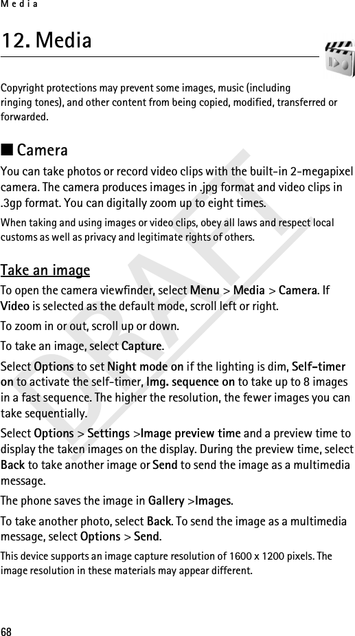 Media68DRAFT12. Media Copyright protections may prevent some images, music (including ringing tones), and other content from being copied, modified, transferred or forwarded.■Camera You can take photos or record video clips with the built-in 2-megapixel camera. The camera produces images in .jpg format and video clips in .3gp format. You can digitally zoom up to eight times.When taking and using images or video clips, obey all laws and respect local customs as well as privacy and legitimate rights of others.Take an imageTo open the camera viewfinder, select Menu &gt; Media &gt; Camera. If Video is selected as the default mode, scroll left or right.To zoom in or out, scroll up or down.To take an image, select Capture.Select Options to set Night mode on if the lighting is dim, Self-timer on to activate the self-timer, Img. sequence on to take up to 8 images in a fast sequence. The higher the resolution, the fewer images you can take sequentially.Select Options &gt; Settings &gt;Image preview time and a preview time to display the taken images on the display. During the preview time, select Back to take another image or Send to send the image as a multimedia message.The phone saves the image in Gallery &gt;Images.To take another photo, select Back. To send the image as a multimedia message, select Options &gt; Send.This device supports an image capture resolution of 1600 x 1200 pixels. The image resolution in these materials may appear different.