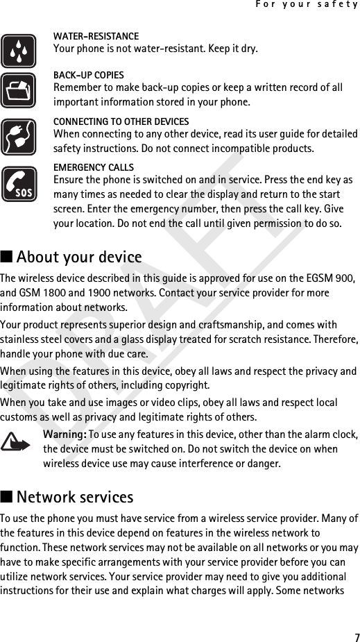 For your safety7DRAFTWATER-RESISTANCEYour phone is not water-resistant. Keep it dry.BACK-UP COPIESRemember to make back-up copies or keep a written record of all important information stored in your phone.CONNECTING TO OTHER DEVICESWhen connecting to any other device, read its user guide for detailed safety instructions. Do not connect incompatible products.EMERGENCY CALLSEnsure the phone is switched on and in service. Press the end key as many times as needed to clear the display and return to the start screen. Enter the emergency number, then press the call key. Give your location. Do not end the call until given permission to do so.■About your deviceThe wireless device described in this guide is approved for use on the EGSM 900, and GSM 1800 and 1900 networks. Contact your service provider for more information about networks.Your product represents superior design and craftsmanship, and comes with stainless steel covers and a glass display treated for scratch resistance. Therefore, handle your phone with due care.When using the features in this device, obey all laws and respect the privacy and legitimate rights of others, including copyright.When you take and use images or video clips, obey all laws and respect local customs as well as privacy and legitimate rights of others.Warning: To use any features in this device, other than the alarm clock, the device must be switched on. Do not switch the device on when wireless device use may cause interference or danger.■Network services To use the phone you must have service from a wireless service provider. Many of the features in this device depend on features in the wireless network to function. These network services may not be available on all networks or you may have to make specific arrangements with your service provider before you can utilize network services. Your service provider may need to give you additional instructions for their use and explain what charges will apply. Some networks 