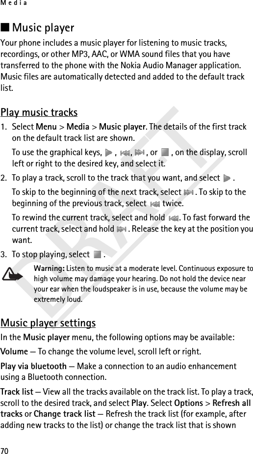 Media70DRAFT■Music player Your phone includes a music player for listening to music tracks, recordings, or other MP3, AAC, or WMA sound files that you have transferred to the phone with the Nokia Audio Manager application. Music files are automatically detected and added to the default track list.Play music tracks1. Select Menu &gt; Media &gt; Music player. The details of the first track on the default track list are shown.To use the graphical keys,  ,  ,  , or  , on the display, scroll left or right to the desired key, and select it.2. To play a track, scroll to the track that you want, and select  .To skip to the beginning of the next track, select  . To skip to the beginning of the previous track, select   twice.To rewind the current track, select and hold  . To fast forward the current track, select and hold  . Release the key at the position you want.3. To stop playing, select  .Warning: Listen to music at a moderate level. Continuous exposure to high volume may damage your hearing. Do not hold the device near your ear when the loudspeaker is in use, because the volume may be extremely loud.Music player settingsIn the Music player menu, the following options may be available:Volume — To change the volume level, scroll left or right.Play via bluetooth — Make a connection to an audio enhancement using a Bluetooth connection.Track list — View all the tracks available on the track list. To play a track, scroll to the desired track, and select Play. Select Options &gt; Refresh all tracks or Change track list — Refresh the track list (for example, after adding new tracks to the list) or change the track list that is shown 