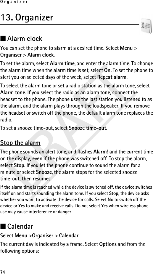 Organizer74DRAFT13. Organizer ■Alarm clock You can set the phone to alarm at a desired time. Select Menu &gt; Organiser &gt; Alarm clock.To set the alarm, select Alarm time, and enter the alarm time. To change the alarm time when the alarm time is set, select On. To set the phone to alert you on selected days of the week, select Repeat alarm.To select the alarm tone or set a radio station as the alarm tone, select Alarm tone. If you select the radio as an alarm tone, connect the headset to the phone. The phone uses the last station you listened to as the alarm, and the alarm plays through the loudspeaker. If you remove the headset or switch off the phone, the default alarm tone replaces the radio.To set a snooze time-out, select Snooze time-out.Stop the alarmThe phone sounds an alert tone, and flashes Alarm! and the current time on the display, even if the phone was switched off. To stop the alarm, select Stop. If you let the phone continue to sound the alarm for a minute or select Snooze, the alarm stops for the selected snooze time-out, then resumes.If the alarm time is reached while the device is switched off, the device switches itself on and starts sounding the alarm tone. If you select Stop, the device asks whether you want to activate the device for calls. Select No to switch off the device or Yes to make and receive calls. Do not select Yes when wireless phone use may cause interference or danger.■Calendar Select Menu &gt;Organiser &gt; Calendar.The current day is indicated by a frame. Select Options and from the following options: