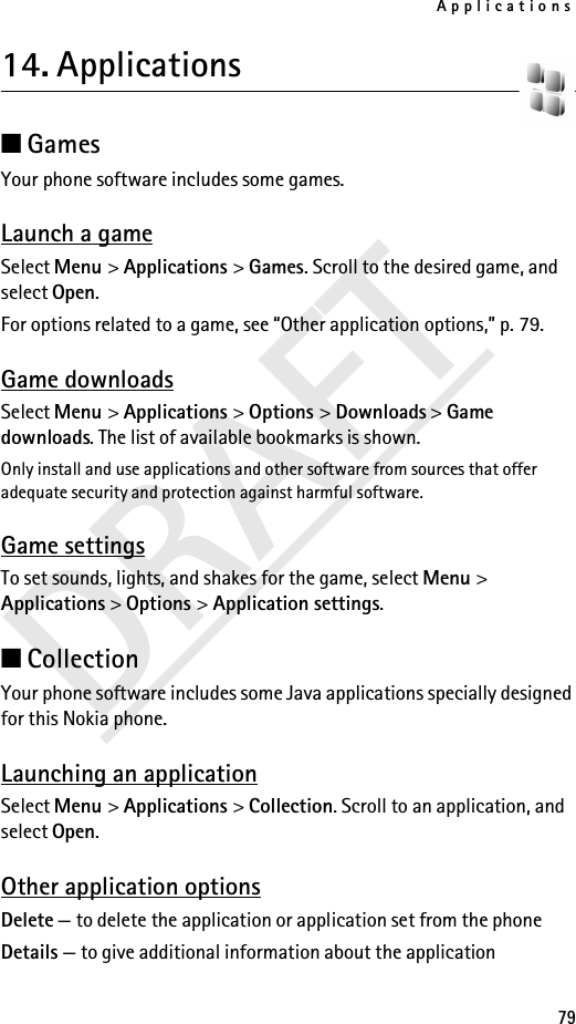 Applications79DRAFT14. Applications ■Games Your phone software includes some games. Launch a gameSelect Menu &gt; Applications &gt; Games. Scroll to the desired game, and select Open.For options related to a game, see “Other application options,” p. 79.Game downloadsSelect Menu &gt; Applications &gt; Options &gt; Downloads &gt; Game downloads. The list of available bookmarks is shown.Only install and use applications and other software from sources that offer adequate security and protection against harmful software.Game settingsTo set sounds, lights, and shakes for the game, select Menu &gt; Applications &gt; Options &gt; Application settings.■CollectionYour phone software includes some Java applications specially designed for this Nokia phone. Launching an applicationSelect Menu &gt; Applications &gt; Collection. Scroll to an application, and select Open.Other application optionsDelete — to delete the application or application set from the phoneDetails — to give additional information about the application