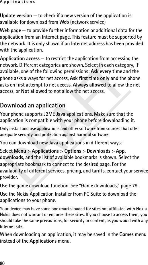 Applications80DRAFTUpdate version — to check if a new version of the application is available for download from Web (network service)Web page — to provide further information or additional data for the application from an Internet page. This feature must be supported by the network. It is only shown if an Internet address has been provided with the application.Application access — to restrict the application from accessing the network. Different categories are shown. Select in each category, if available, one of the following permissions: Ask every time and the phone asks always for net access, Ask first time only and the phone asks on first attempt to net access, Always allowed to allow the net access, or Not allowed to not allow the net access.Download an applicationYour phone supports J2ME Java applications. Make sure that the application is compatible with your phone before downloading it.Only install and use applications and other software from sources that offer adequate security and protection against harmful software.You can download new Java applications in different ways:Select Menu &gt; Applications &gt; Options &gt; Downloads &gt; App. downloads, and the list of available bookmarks is shown. Select the appropriate bookmark to connect to the desired page. For the availability of different services, pricing, and tariffs, contact your service provider.Use the game download function. See “Game downloads,” page 79.Use the Nokia Application Installer from PC Suite to download the applications to your phone.Your device may have some bookmarks loaded for sites not affiliated with Nokia. Nokia does not warrant or endorse these sites. If you choose to access them, you should take the same precautions, for security or content, as you would with any Internet site.When downloading an application, it may be saved in the Games menu instead of the Applications menu.