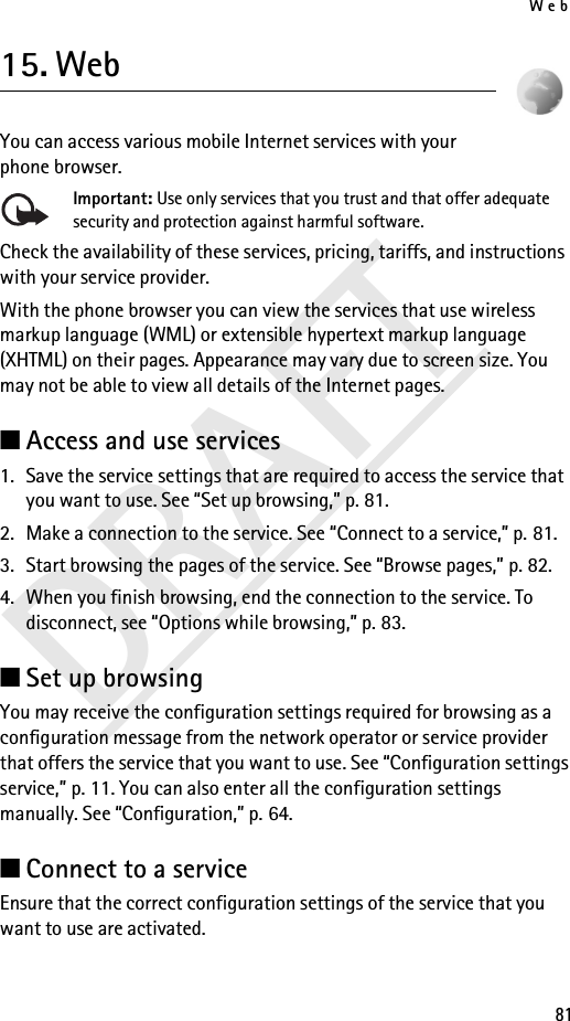 Web81DRAFT15. WebYou can access various mobile Internet services with your phone browser.Important: Use only services that you trust and that offer adequate security and protection against harmful software.Check the availability of these services, pricing, tariffs, and instructions with your service provider.With the phone browser you can view the services that use wireless markup language (WML) or extensible hypertext markup language (XHTML) on their pages. Appearance may vary due to screen size. You may not be able to view all details of the Internet pages.■Access and use services1. Save the service settings that are required to access the service that you want to use. See “Set up browsing,” p. 81.2. Make a connection to the service. See “Connect to a service,” p. 81.3. Start browsing the pages of the service. See “Browse pages,” p. 82.4. When you finish browsing, end the connection to the service. To disconnect, see “Options while browsing,” p. 83.■Set up browsingYou may receive the configuration settings required for browsing as a configuration message from the network operator or service provider that offers the service that you want to use. See “Configuration settings service,” p. 11. You can also enter all the configuration settings manually. See “Configuration,” p. 64.■Connect to a serviceEnsure that the correct configuration settings of the service that you want to use are activated.