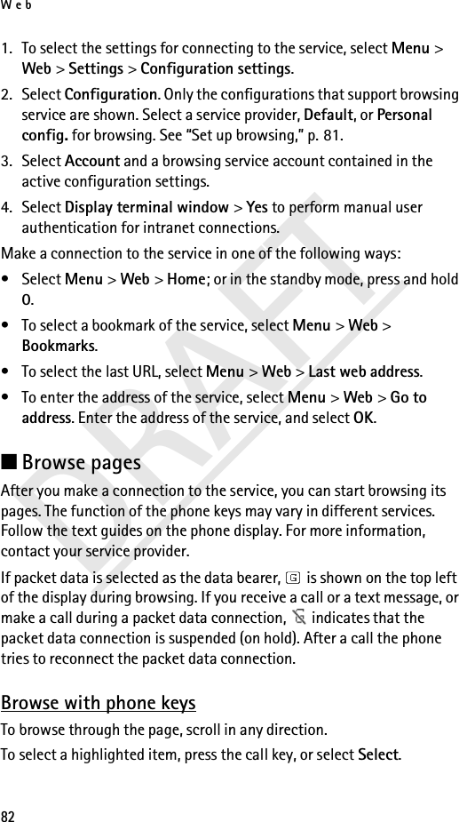 Web82DRAFT1. To select the settings for connecting to the service, select Menu &gt; Web &gt; Settings &gt; Configuration settings.2. Select Configuration. Only the configurations that support browsing service are shown. Select a service provider, Default, or Personal config. for browsing. See “Set up browsing,” p. 81.3. Select Account and a browsing service account contained in the active configuration settings.4. Select Display terminal window &gt; Yes to perform manual user authentication for intranet connections.Make a connection to the service in one of the following ways:• Select Menu &gt; Web &gt; Home; or in the standby mode, press and hold 0.• To select a bookmark of the service, select Menu &gt; Web &gt; Bookmarks.• To select the last URL, select Menu &gt; Web &gt; Last web address.• To enter the address of the service, select Menu &gt; Web &gt; Go to address. Enter the address of the service, and select OK.■Browse pagesAfter you make a connection to the service, you can start browsing its pages. The function of the phone keys may vary in different services. Follow the text guides on the phone display. For more information, contact your service provider.If packet data is selected as the data bearer,   is shown on the top left of the display during browsing. If you receive a call or a text message, or make a call during a packet data connection,   indicates that the packet data connection is suspended (on hold). After a call the phone tries to reconnect the packet data connection.Browse with phone keysTo browse through the page, scroll in any direction.To select a highlighted item, press the call key, or select Select.