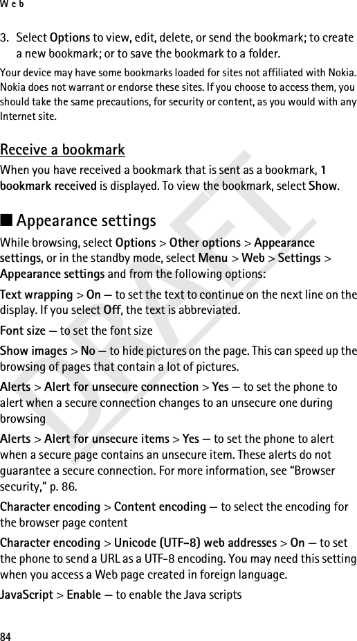 Web84DRAFT3. Select Options to view, edit, delete, or send the bookmark; to create a new bookmark; or to save the bookmark to a folder.Your device may have some bookmarks loaded for sites not affiliated with Nokia. Nokia does not warrant or endorse these sites. If you choose to access them, you should take the same precautions, for security or content, as you would with any Internet site.Receive a bookmarkWhen you have received a bookmark that is sent as a bookmark, 1 bookmark received is displayed. To view the bookmark, select Show.■Appearance settingsWhile browsing, select Options &gt; Other options &gt; Appearance settings, or in the standby mode, select Menu &gt; Web &gt; Settings &gt; Appearance settings and from the following options:Text wrapping &gt; On — to set the text to continue on the next line on the display. If you select Off, the text is abbreviated.Font size — to set the font sizeShow images &gt; No — to hide pictures on the page. This can speed up the browsing of pages that contain a lot of pictures.Alerts &gt; Alert for unsecure connection &gt; Yes — to set the phone to alert when a secure connection changes to an unsecure one during browsingAlerts &gt; Alert for unsecure items &gt; Yes — to set the phone to alert when a secure page contains an unsecure item. These alerts do not guarantee a secure connection. For more information, see “Browser security,” p. 86.Character encoding &gt; Content encoding — to select the encoding for the browser page contentCharacter encoding &gt; Unicode (UTF-8) web addresses &gt; On — to set the phone to send a URL as a UTF-8 encoding. You may need this setting when you access a Web page created in foreign language.JavaScript &gt; Enable — to enable the Java scripts