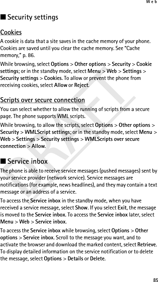Web85DRAFT■Security settingsCookiesA cookie is data that a site saves in the cache memory of your phone. Cookies are saved until you clear the cache memory. See “Cache memory,” p. 86.While browsing, select Options &gt; Other options &gt; Security &gt; Cookie settings; or in the standby mode, select Menu &gt; Web &gt; Settings &gt; Security settings &gt; Cookies. To allow or prevent the phone from receiving cookies, select Allow or Reject.Scripts over secure connectionYou can select whether to allow the running of scripts from a secure page. The phone supports WML scripts.While browsing, to allow the scripts, select Options &gt; Other options &gt; Security &gt; WMLScript settings; or in the standby mode, select Menu &gt; Web &gt; Settings &gt; Security settings &gt; WMLScripts over secure connection &gt; Allow.■Service inboxThe phone is able to receive service messages (pushed messages) sent by your service provider (network service). Service messages are notifications (for example, news headlines), and they may contain a text message or an address of a service.To access the Service inbox in the standby mode, when you have received a service message, select Show. If you select Exit, the message is moved to the Service inbox. To access the Service inbox later, select Menu &gt; Web &gt; Service inbox.To access the Service inbox while browsing, select Options &gt; Other options &gt; Service inbox. Scroll to the message you want, and to activate the browser and download the marked content, select Retrieve. To display detailed information on the service notification or to delete the message, select Options &gt; Details or Delete.