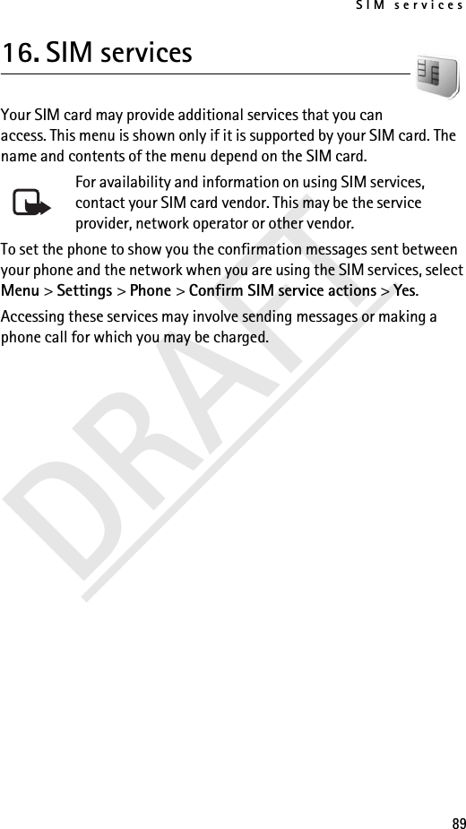 SIM services89DRAFT16. SIM servicesYour SIM card may provide additional services that you can access. This menu is shown only if it is supported by your SIM card. The name and contents of the menu depend on the SIM card.For availability and information on using SIM services, contact your SIM card vendor. This may be the service provider, network operator or other vendor.To set the phone to show you the confirmation messages sent between your phone and the network when you are using the SIM services, select Menu &gt; Settings &gt; Phone &gt; Confirm SIM service actions &gt; Yes.Accessing these services may involve sending messages or making a phone call for which you may be charged.