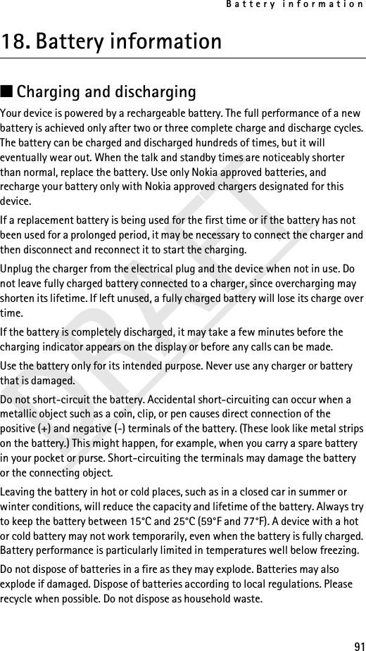 Battery information91DRAFT18. Battery information■Charging and dischargingYour device is powered by a rechargeable battery. The full performance of a new battery is achieved only after two or three complete charge and discharge cycles. The battery can be charged and discharged hundreds of times, but it will eventually wear out. When the talk and standby times are noticeably shorter than normal, replace the battery. Use only Nokia approved batteries, and recharge your battery only with Nokia approved chargers designated for this device.If a replacement battery is being used for the first time or if the battery has not been used for a prolonged period, it may be necessary to connect the charger and then disconnect and reconnect it to start the charging.Unplug the charger from the electrical plug and the device when not in use. Do not leave fully charged battery connected to a charger, since overcharging may shorten its lifetime. If left unused, a fully charged battery will lose its charge over time.If the battery is completely discharged, it may take a few minutes before the charging indicator appears on the display or before any calls can be made.Use the battery only for its intended purpose. Never use any charger or battery that is damaged.Do not short-circuit the battery. Accidental short-circuiting can occur when a metallic object such as a coin, clip, or pen causes direct connection of the positive (+) and negative (-) terminals of the battery. (These look like metal strips on the battery.) This might happen, for example, when you carry a spare battery in your pocket or purse. Short-circuiting the terminals may damage the battery or the connecting object.Leaving the battery in hot or cold places, such as in a closed car in summer or winter conditions, will reduce the capacity and lifetime of the battery. Always try to keep the battery between 15°C and 25°C (59°F and 77°F). A device with a hot or cold battery may not work temporarily, even when the battery is fully charged. Battery performance is particularly limited in temperatures well below freezing.Do not dispose of batteries in a fire as they may explode. Batteries may also explode if damaged. Dispose of batteries according to local regulations. Please recycle when possible. Do not dispose as household waste.
