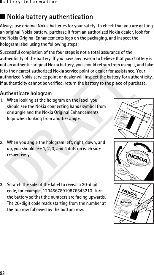 Battery information92DRAFT■Nokia battery authenticationAlways use original Nokia batteries for your safety. To check that you are getting an original Nokia battery, purchase it from an authorized Nokia dealer, look for the Nokia Original Enhancements logo on the packaging, and inspect the hologram label using the following steps:Successful completion of the four steps is not a total assurance of the authenticity of the battery. If you have any reason to believe that your battery is not an authentic original Nokia battery, you should refrain from using it, and take it to the nearest authorized Nokia service point or dealer for assistance. Your authorized Nokia service point or dealer will inspect the battery for authenticity. If authenticity cannot be verified, return the battery to the place of purchase. Authenticate hologram1. When looking at the hologram on the label, you should see the Nokia connecting hands symbol from one angle and the Nokia Original Enhancements logo when looking from another angle.2. When you angle the hologram left, right, down, and up, you should see 1, 2, 3, and 4 dots on each side respectively.3. Scratch the side of the label to reveal a 20-digit code, for example, 12345678919876543210. Turn the battery so that the numbers are facing upwards. The 20-digit code reads starting from the number at the top row followed by the bottom row.