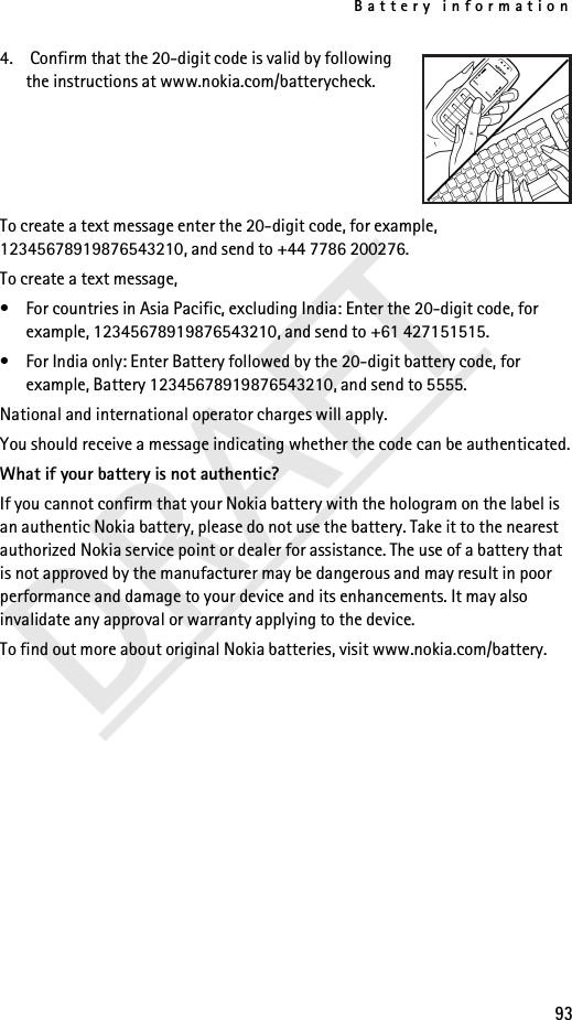 Battery information93DRAFT4.  Confirm that the 20-digit code is valid by following the instructions at www.nokia.com/batterycheck.To create a text message enter the 20-digit code, for example, 12345678919876543210, and send to +44 7786 200276.To create a text message,• For countries in Asia Pacific, excluding India: Enter the 20-digit code, for example, 12345678919876543210, and send to +61 427151515.• For India only: Enter Battery followed by the 20-digit battery code, for example, Battery 12345678919876543210, and send to 5555.National and international operator charges will apply.You should receive a message indicating whether the code can be authenticated.What if your battery is not authentic?If you cannot confirm that your Nokia battery with the hologram on the label is an authentic Nokia battery, please do not use the battery. Take it to the nearest authorized Nokia service point or dealer for assistance. The use of a battery that is not approved by the manufacturer may be dangerous and may result in poor performance and damage to your device and its enhancements. It may also invalidate any approval or warranty applying to the device.To find out more about original Nokia batteries, visit www.nokia.com/battery.