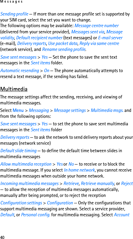 Messages40Sending profile — If more than one message profile set is supported by your SIM card, select the set you want to change.The following options may be available: Message centre number (delivered from your service provider), Messages sent via, Message validity, Default recipient number (text messages) or E-mail server (e-mail), Delivery reports, Use packet data, Reply via same centre (network service), and Rename sending profile.Save sent messages &gt; Yes — Set the phone to save the sent text messages in the Sent items folder.Automatic resending &gt; On — The phone automatically attempts to resend a text message, if the sending has failed.MultimediaThe message settings affect the sending, receiving, and viewing of multimedia messages.Select Menu &gt; Messaging &gt; Message settings &gt; Multimedia msgs. and from the following options:Save sent messages &gt; Yes — to set the phone to save sent multimedia messages in the Sent items folderDelivery reports — to ask the network to send delivery reports about your messages (network service)Default slide timing — to define the default time between slides in multimedia messagesAllow multimedia reception &gt; Yes or No — to receive or to block the multimedia message. If you select In home network, you cannot receive multimedia messages when outside your home network.Incoming multimedia messages &gt; Retrieve, Retrieve manually, or Reject — to allow the reception of multimedia messages automatically, manually after being prompted, or to reject the receptionConfiguration settings &gt; Configuration — Only the configurations that support multimedia messaging are shown. Select a service provider, Default, or Personal config. for multimedia messaging. Select Account 