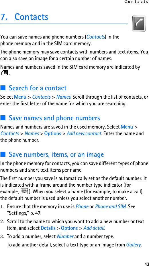 Contacts437. ContactsYou can save names and phone numbers (Contacts) in the phone memory and in the SIM card memory.The phone memory may save contacts with numbers and text items. You can also save an image for a certain number of names.Names and numbers saved in the SIM card memory are indicated by .■Search for a contactSelect Menu &gt; Contacts &gt; Names. Scroll through the list of contacts, or enter the first letter of the name for which you are searching.■Save names and phone numbersNames and numbers are saved in the used memory. Select Menu &gt; Contacts &gt; Names &gt; Options &gt; Add new contact. Enter the name and the phone number.■Save numbers, items, or an imageIn the phone memory for contacts, you can save different types of phone numbers and short text items per name.The first number you save is automatically set as the default number. It is indicated with a frame around the number type indicator (for example,  ). When you select a name (for example, to make a call), the default number is used unless you select another number.1. Ensure that the memory in use is Phone or Phone and SIM. See “Settings,” p. 47.2. Scroll to the name to which you want to add a new number or text item, and select Details &gt; Options &gt; Add detail.3. To add a number, select Number and a number type.To add another detail, select a text type or an image from Gallery.
